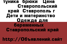   туника  брюки › Цена ­ 1 500 - Ставропольский край, Ставрополь г. Дети и материнство » Одежда для беременных   . Ставропольский край